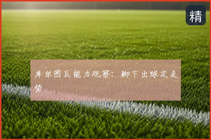 库尔图瓦能力观察:脚下出球定走势